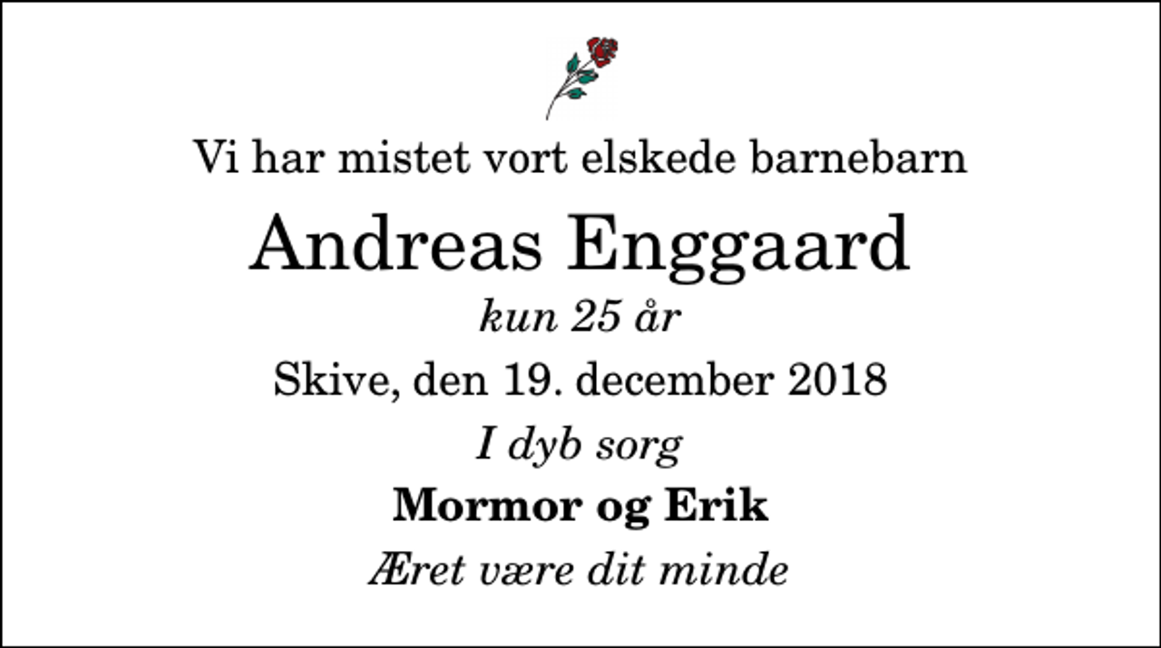 <p>Vi har mistet vort elskede barnebarn<br />Andreas Enggaard<br />kun 25 år<br />Skive, den 19. december 2018<br />I dyb sorg<br />Mormor og Erik<br />Æret være dit minde</p>