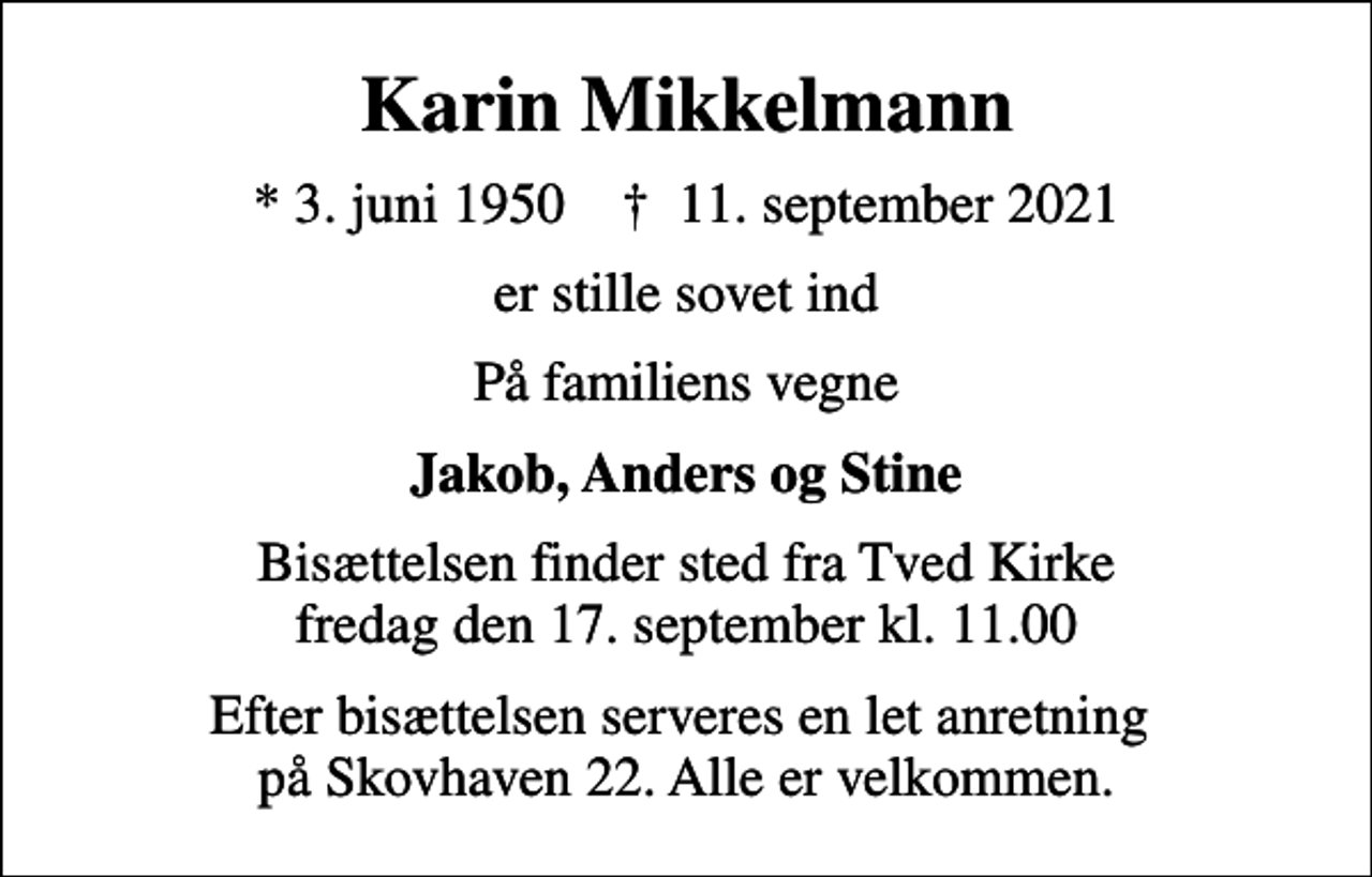 <p>Karin Mikkelmann<br />* 3. juni 1950 ✝ 11. september 2021<br />er stille sovet ind<br />På familiens vegne<br />Jakob, Anders og Stine<br />Bisættelsen finder sted fra Tved Kirke fredag den 17. september kl. 11.00<br />Efter bisættelsen serveres en let anretning på Skovhaven 22. Alle er velkommen.</p>