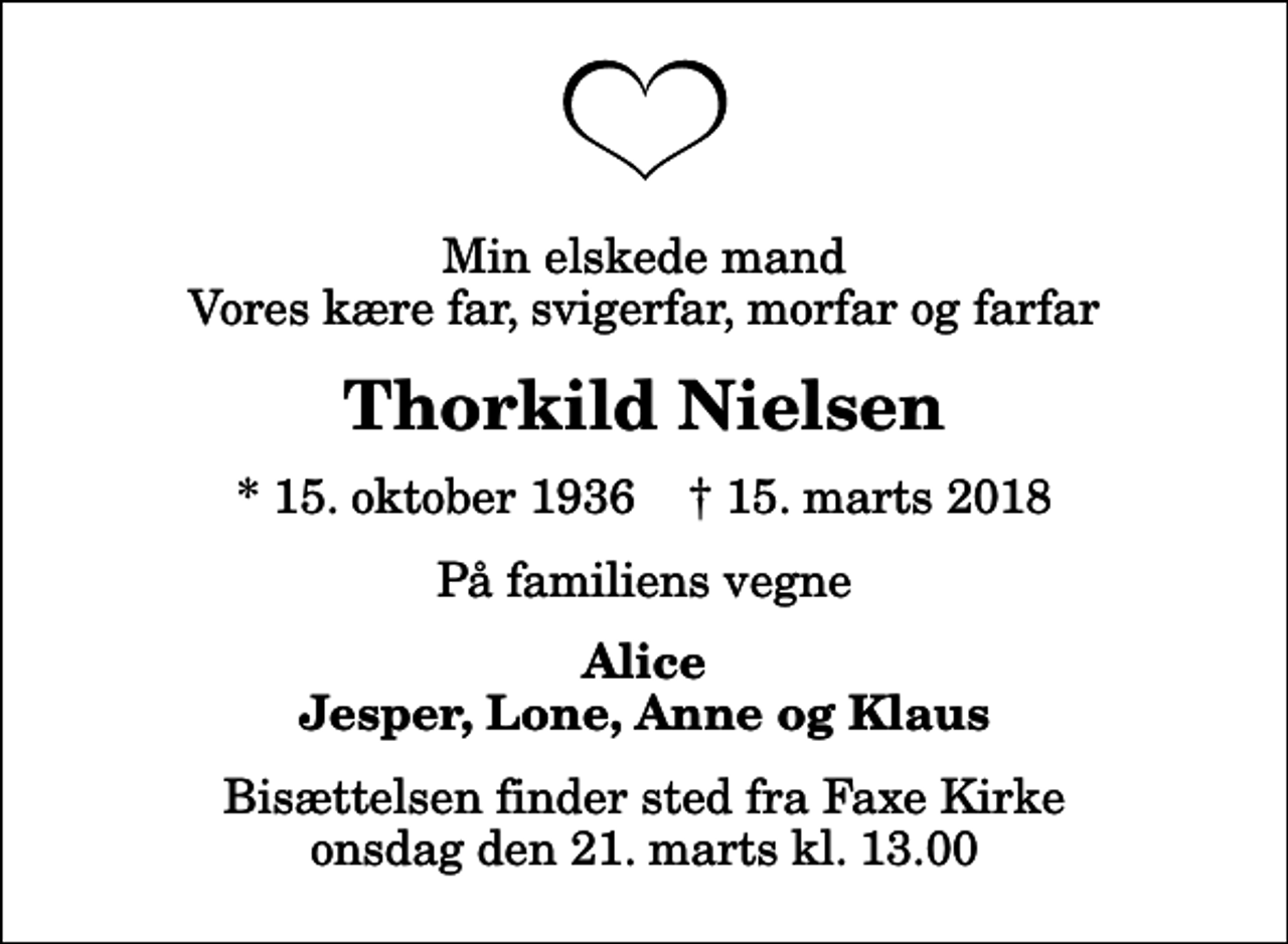 <p>Min elskede mand Vores kære far, svigerfar, morfar og farfar<br />Thorkild Nielsen<br />* 15. oktober 1936 ✝ 15. marts 2018<br />På familiens vegne<br />Alice Jesper, Lone, Anne og Klaus<br />Bisættelsen finder sted fra Faxe Kirke onsdag den 21. marts kl. 13.00</p>