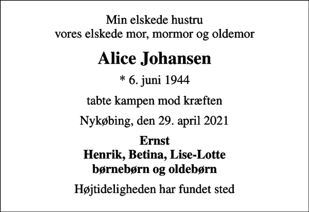 <p>Min elskede hustru vores elskede mor, mormor og oldemor<br />Alice Johansen<br />* 6. juni 1944<br />tabte kampen mod kræften<br />Nykøbing, den 29. april 2021<br />Ernst Henrik, Betina, Lise-Lotte børnebørn og oldebørn<br />Højtideligheden har fundet sted</p>