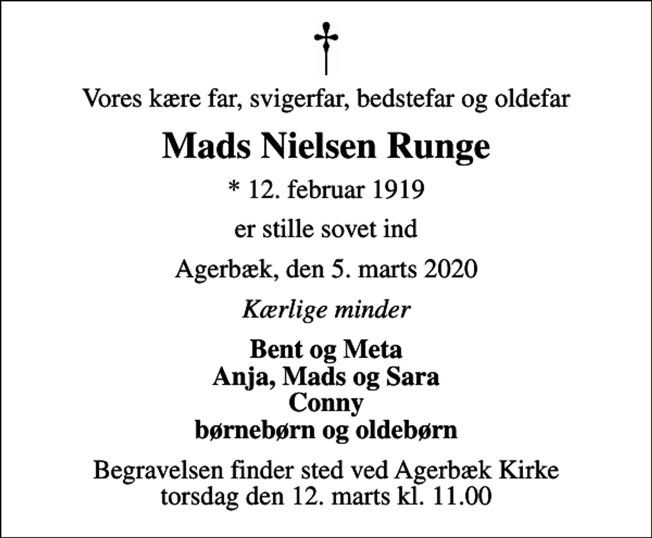<p>Vores kære far, svigerfar, bedstefar og oldefar<br />Mads Nielsen Runge<br />* 12. februar 1919<br />er stille sovet ind<br />Agerbæk, den 5. marts 2020<br />Kærlige minder<br />Bent og Meta Anja, Mads og Sara Conny børnebørn og oldebørn<br />Begravelsen finder sted ved Agerbæk Kirke torsdag den 12. marts kl. 11.00</p>