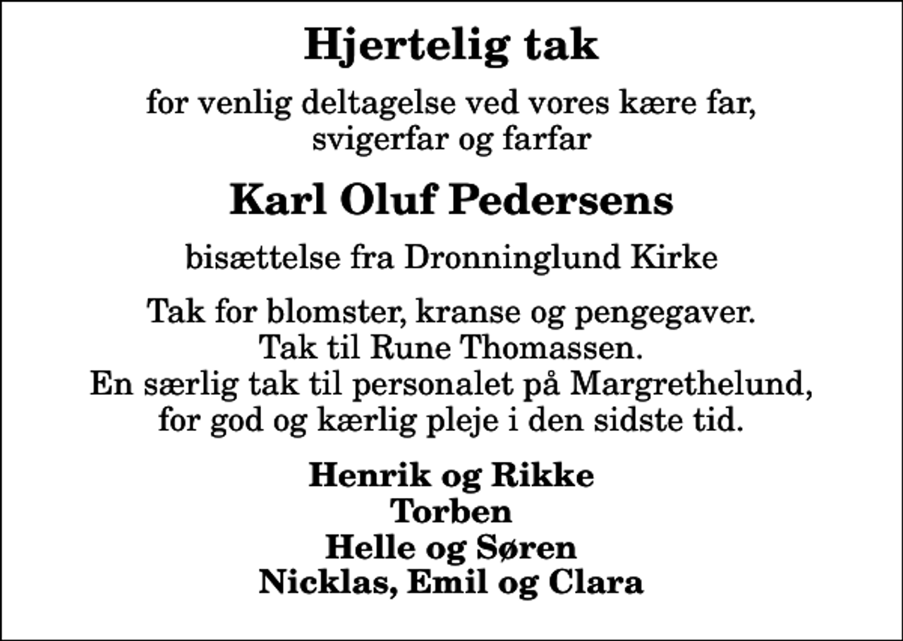 <p>Hjertelig tak<br />for venlig deltagelse ved vores kære far, svigerfar og farfar<br />Karl Oluf Pedersens<br />bisættelse fra Dronninglund Kirke<br />Tak for blomster, kranse og pengegaver. Tak til Rune Thomassen. En særlig tak til personalet på Margrethelund, for god og kærlig pleje i den sidste tid.<br />Henrik og Rikke Torben Helle og Søren Nicklas, Emil og Clara</p>