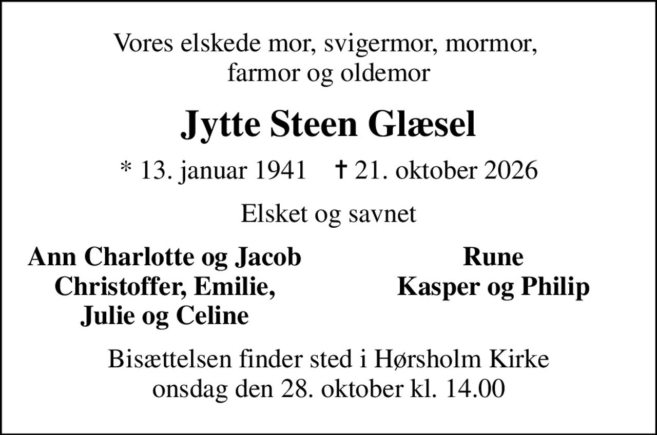 Vores elskede mor, svigermor, mormor,  farmor og oldemor
Jytte Steen Glæsel
* 13. januar 1941    ✝ 21. oktober 2026
Elsket og savnet
Ann Charlotte og Jacob
Rune
Christoffer, Emilie,
Kasper og Philip
Julie og Celine
Bisættelsen finder sted i Hørsholm Kirke  onsdag den 28. oktober kl. 14.00