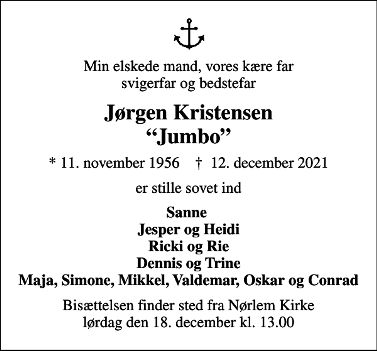 <p>Min elskede mand, vores kære far svigerfar og bedstefar<br />Jørgen Kristensen Jumbo<br />* 11. november 1956 ✝ 12. december 2021<br />er stille sovet ind<br />Sanne Jesper og Heidi Ricki og Rie Dennis og Trine Maja, Simone, Mikkel, Valdemar, Oskar og Conrad<br />Bisættelsen finder sted fra Nørlem Kirke lørdag den 18. december kl. 13.00</p>