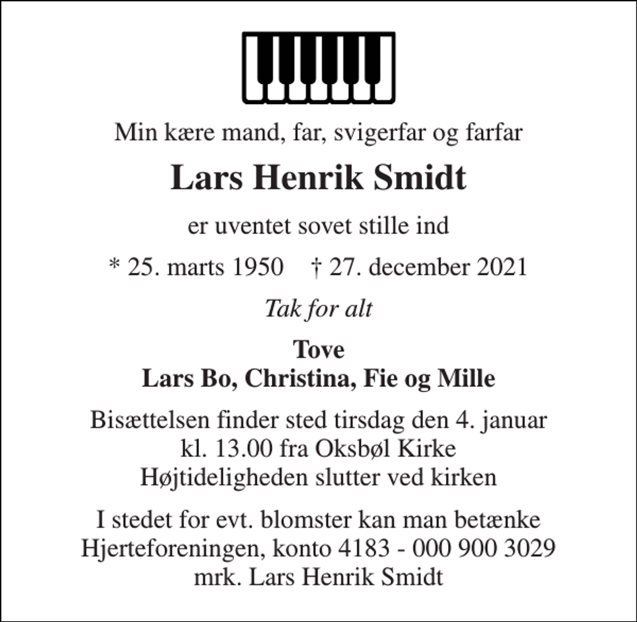 <p>Min kære mand, far, svigerfar og farfar<br />Lars Henrik Smidt<br />er uventet sovet stille ind<br />* 25. marts 1950 † 27. december 2021<br />Tak for alt<br />Tove Lars Bo, Christina, Fie og Mille<br />Bisættelsen finder sted tirsdag den 4. januar kl. 13.00 fra Oksbøl Kirke Højtideligheden slutter ved kirken<br />I stedet for evt. blomster kan man betænke Hjerteforeningen, konto 4183 - 000 900 3029 mrk. Lars Henrik Smidt</p>