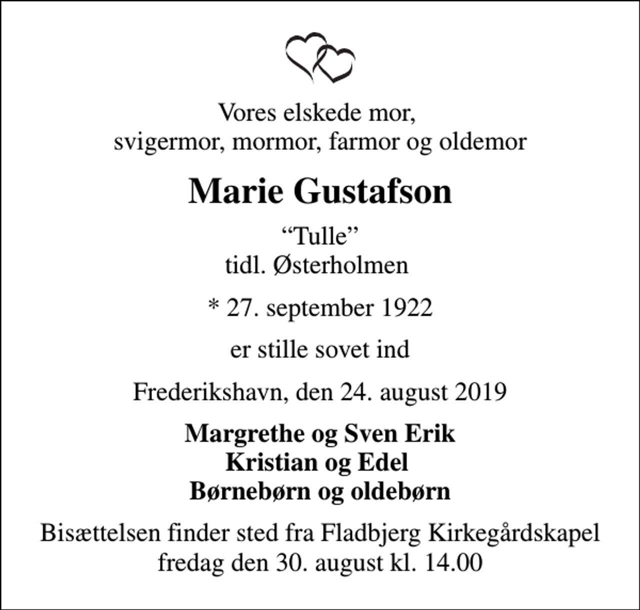 <p>Vores elskede mor, svigermor, mormor, farmor og oldemor<br />Marie Gustafson<br />Tulle tidl. Østerholmen<br />* 27. september 1922<br />er stille sovet ind<br />Frederikshavn, den 24. august 2019<br />Margrethe og Sven Erik Kristian og Edel Børnebørn og oldebørn<br />Bisættelsen finder sted fra Fladbjerg Kirkegårdskapel fredag den 30. august kl. 14.00</p>