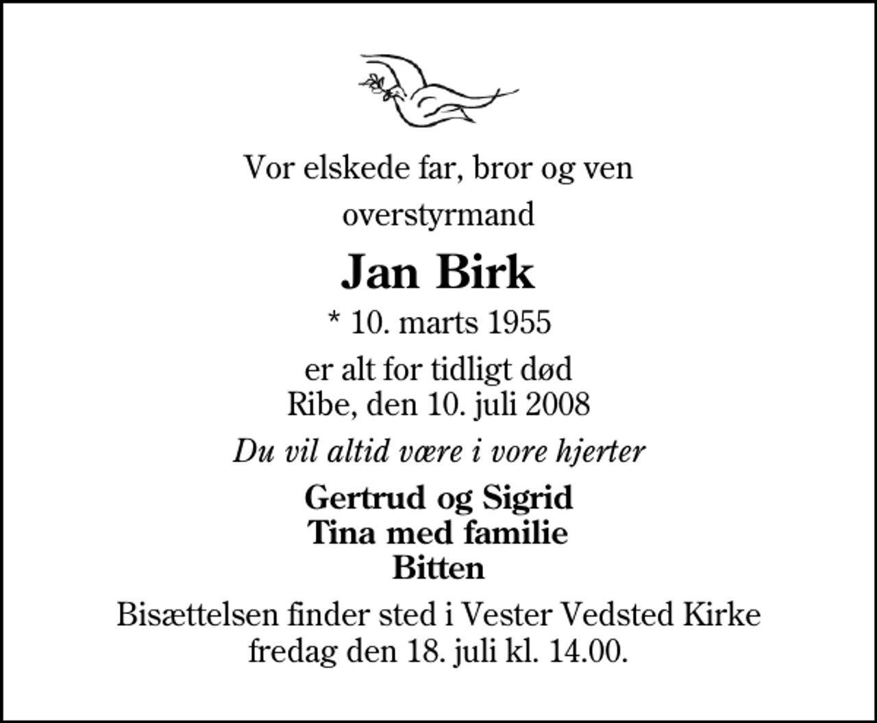 <p>Vor elskede far, bror og ven<br />overstyrmand<br />Jan Birk<br />* 10. marts 1955<br />er alt for tidligt død Ribe, den 10. juli 2008<br />Du vil altid være i vore hjerter<br />Gertrud og Sigrid Tina med familie Bitten<br />Bisættelsen finder sted i Vester Vedsted Kirke fredag den 18. juli kl. 14.00</p>