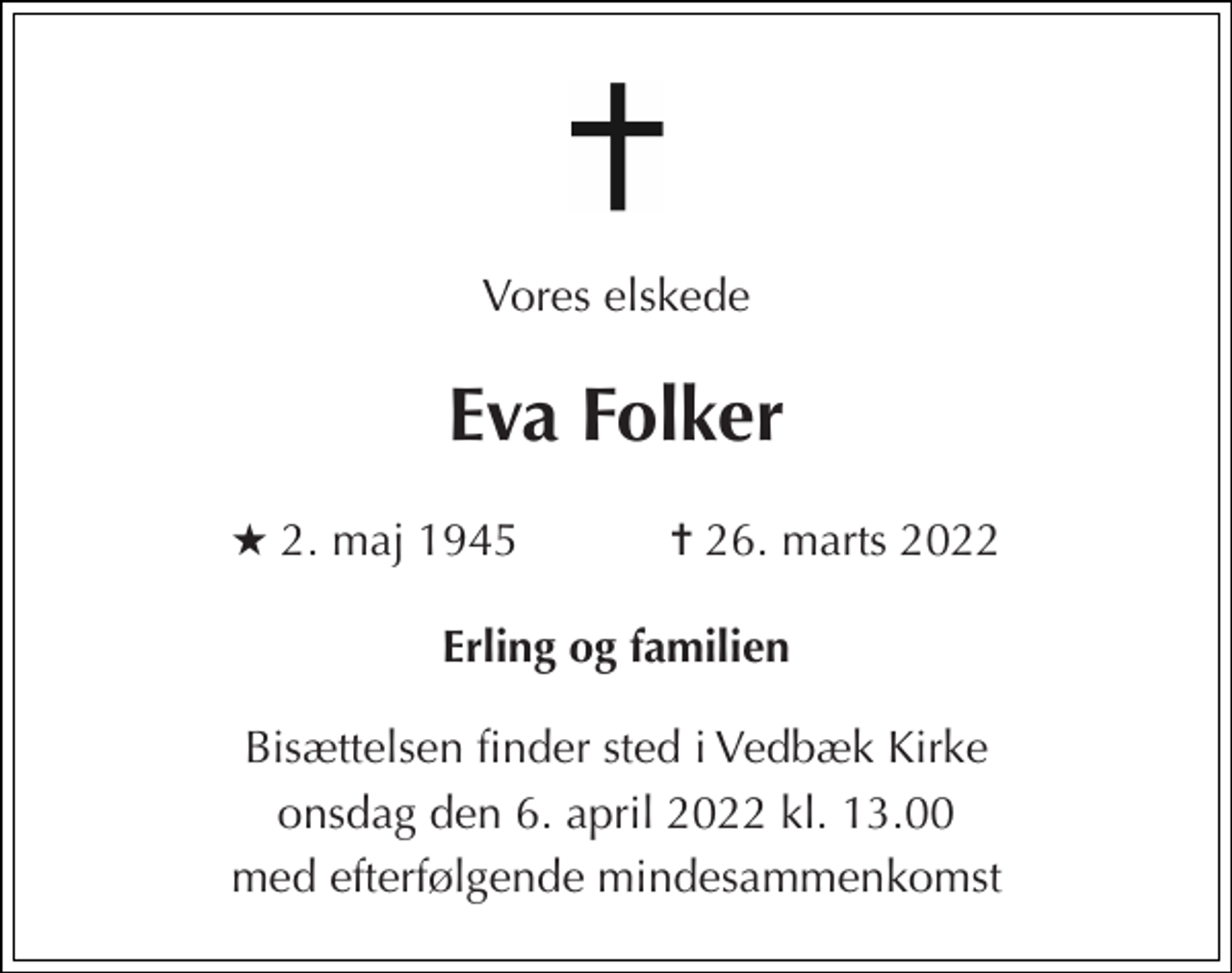 <p>Vores elskede<br />Eva Folker<br />★​ 2. maj 1945​ ✝​ 26. marts 2022<br />Erling og familien<br />Bisættelsen finder sted i Vedbæk Kirke<br />onsdag den 6. april 2022 kl. 13.00<br />med efterfølgende mindesammenkomst</p>
