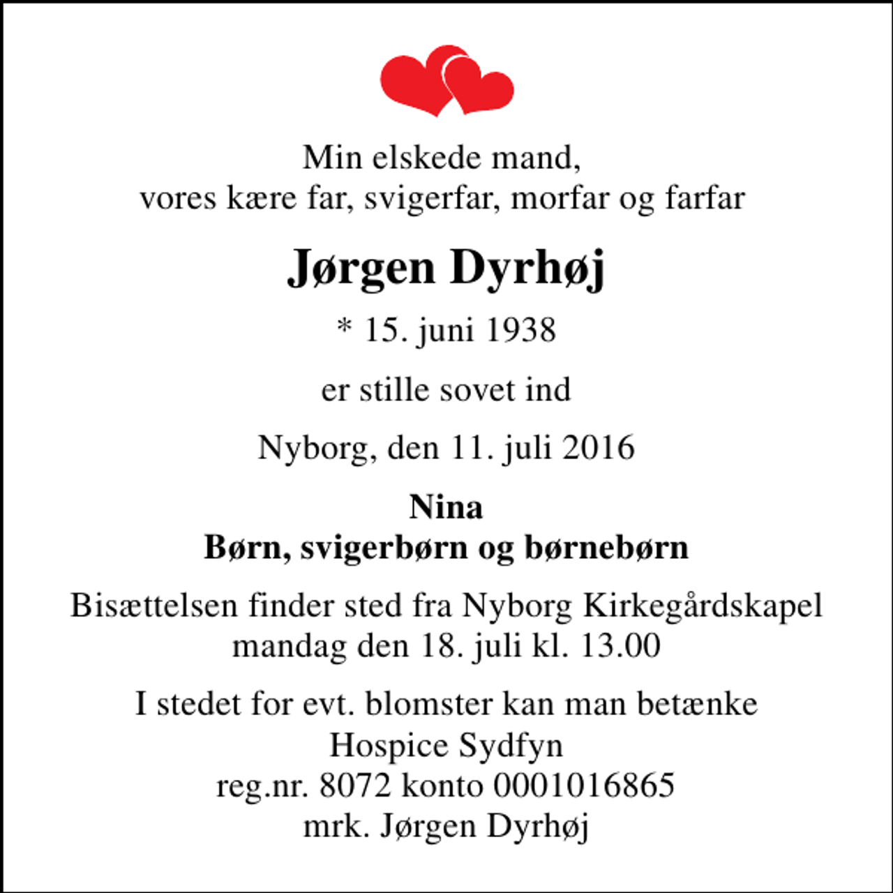 <p>Min elskede mand, vores kære far, svigerfar, morfar og farfar<br />Jørgen Dyrhøj<br />* 15. juni 1938<br />er stille sovet ind<br />Nyborg, den 11. juli 2016<br />Nina Børn, svigerbørn og børnebørn<br />Bisættelsen finder sted fra Nyborg Kirkegårdskapel mandag den 18. juli kl. 13.00<br />I stedet for evt. blomster kan man betænke Hospice Sydfyn reg.nr. 8072 konto 0001016865 mrk. Jørgen Dyrhøj</p>