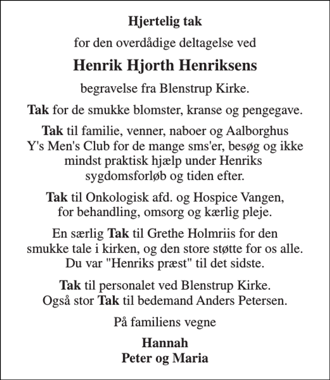 <p>Hjertelig tak<br />for den overdådige deltagelse ved<br />Henrik Hjorth Henriksens<br />begravelse fra Blenstrup Kirke.<br />TAK for de smukke blomster, kranse og pengegave. TAK til familie, venner, naboer og Aalborghus Ys Mens Club for de mange smser, besøg og ikke mindst praktisk hjælp under Henriks sygdomsforløb og tiden efter. TAK til Onkologisk afd. og Hospice Vangen, for behandling, omsorg og kærlig pleje. En særlig TAK til Grethe Holmriis for den smukke tale i kirken, og den store støtte for os alle. Du var Henriks præst til det sidste. TAK til personalet ved Blenstrup Kirke. Også stor TAK til bedemand Anders Petersen.<br />På familiens vegne<br />Hannah Peter og Maria</p>