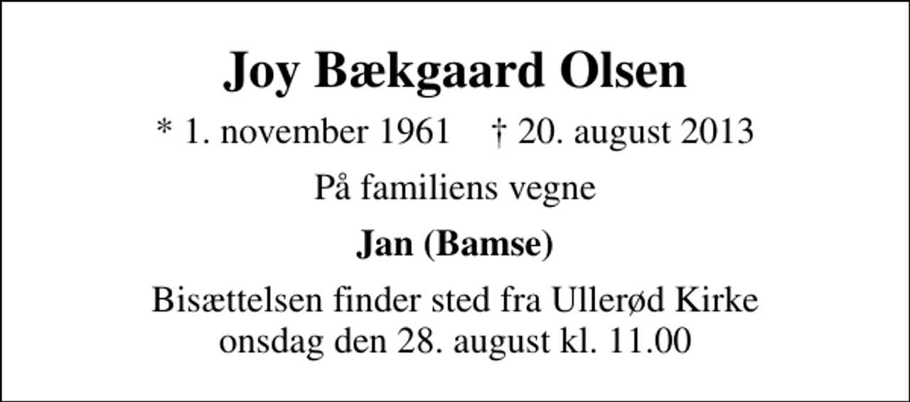 <p>Joy Bækgaard Olsen<br />* 1. november 1961 ✝ 20. august 2013<br />På familiens vegne<br />Jan (Bamse)<br />Bisættelsen finder sted fra Ullerød Kirke onsdag den 28. august kl. 11.00</p>