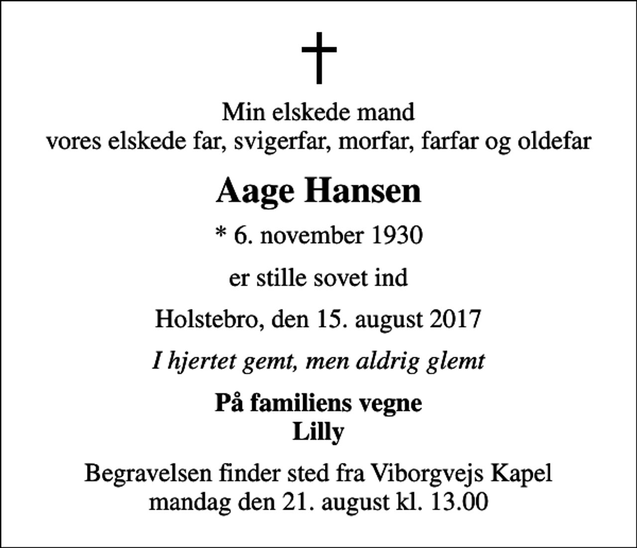 <p>Min elskede mand vores elskede far, svigerfar, morfar, farfar og oldefar<br />Aage Hansen<br />* 6. november 1930<br />er stille sovet ind<br />Holstebro, den 15. august 2017<br />I hjertet gemt, men aldrig glemt<br />På familiens vegne Lilly<br />Begravelsen finder sted fra Viborgvejs Kapel mandag den 21. august kl. 13.00</p>
