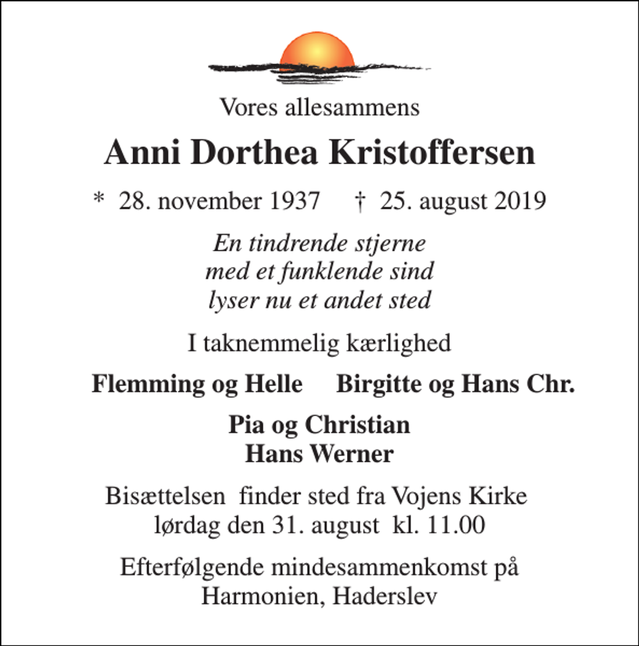<p>Vores allesammens<br />Anni Dorthea Kristoffersen<br />*​ 28. november 1937​ †​ 25. august 2019<br />En tindrende stjerne med et funklende sind lyser nu et andet sted<br />I taknemmelig kærlighed<br />Flemming og Helle<br />Birgitte og Hans Chr.<br />Pia og Christian Hans Werner<br />Bisættelsen​ finder sted fra Vojens Kirke​ lørdag den 31. august​ kl. 11.00<br />Efterfølgende mindesammenkomst på Harmonien, Haderslev</p>