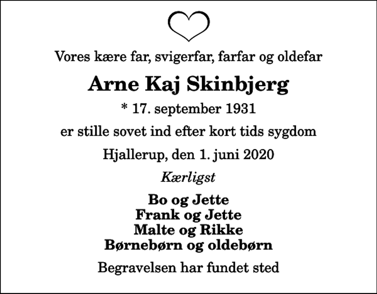<p>Vores kære far, svigerfar, farfar og oldefar<br />Arne Kaj Skinbjerg<br />* 17. september 1931<br />er stille sovet ind efter kort tids sygdom<br />Hjallerup, den 1. juni 2020<br />Kærligst<br />Bo og Jette Frank og Jette Malte og Rikke Børnebørn og oldebørn<br />Begravelsen har fundet sted</p>