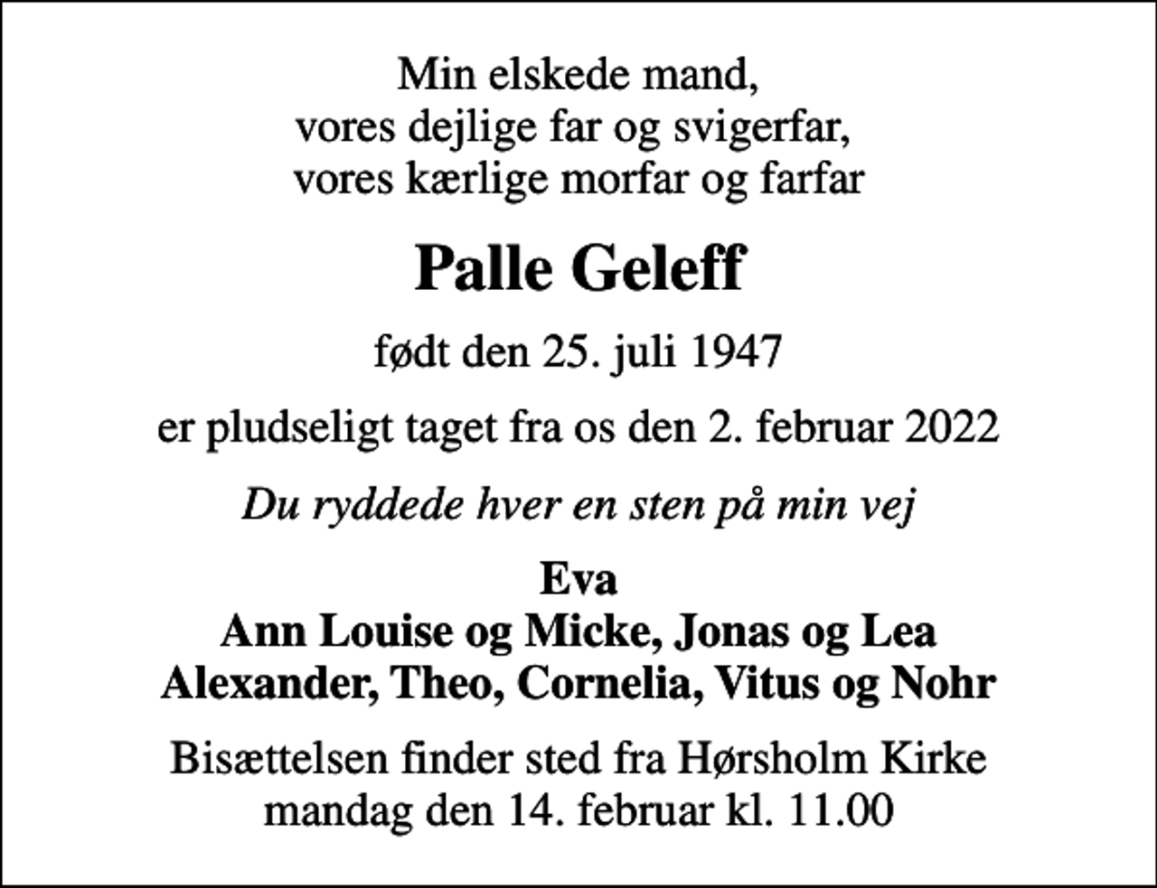 <p>Min elskede mand, vores dejlige far og svigerfar, vores kærlige morfar og farfar<br />Palle Geleff<br />født den 25. juli 1947<br />er pludseligt taget fra os den 2. februar 2022<br />Du ryddede hver en sten på min vej<br />Eva Ann Louise og Micke, Jonas og Lea Alexander, Theo, Cornelia, Vitus og Nohr<br />Bisættelsen finder sted fra Hørsholm Kirke mandag den 14. februar kl. 11.00</p>