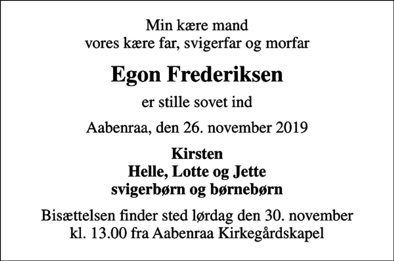 <p>Min kære mand vores kære far, svigerfar og morfar<br />Egon Frederiksen<br />er stille sovet ind<br />Aabenraa, den 26. november 2019<br />Kirsten Helle, Lotte og Jette svigerbørn og børnebørn<br />Bisættelsen finder sted lørdag den 30. november kl. 13.00 fra Aabenraa Kirkegårdskapel</p>