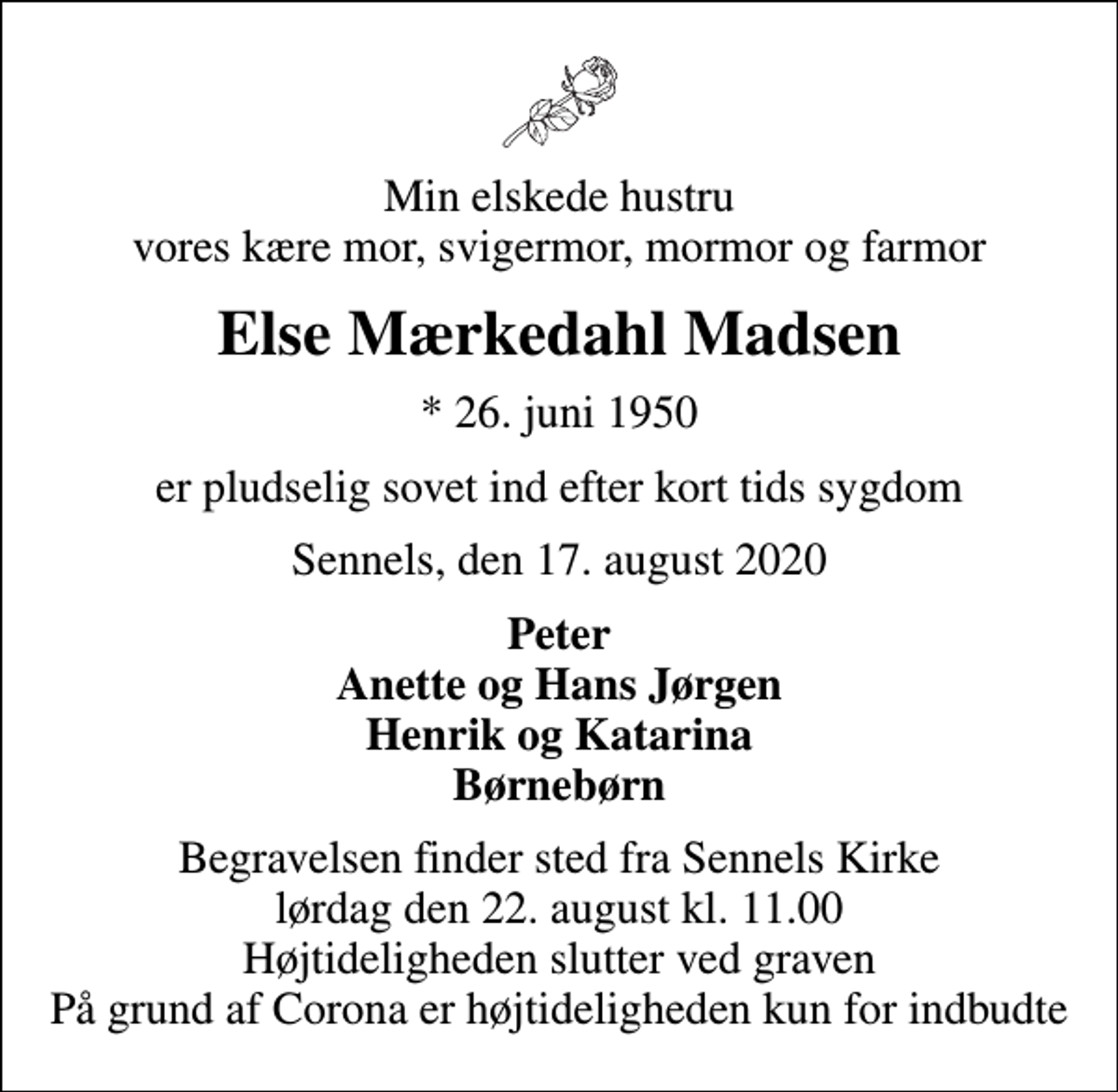 <p>Min elskede hustru vores kære mor, svigermor, mormor og farmor<br />Else Mærkedahl Madsen<br />* 26. juni 1950<br />er pludselig sovet ind efter kort tids sygdom<br />Sennels, den 17. august 2020<br />Peter Anette og Hans Jørgen Henrik og Katarina Børnebørn<br />Begravelsen finder sted fra Sennels Kirke lørdag den 22. august kl. 11.00 Højtideligheden slutter ved graven På grund af Corona er højtideligheden kun for indbudte</p>