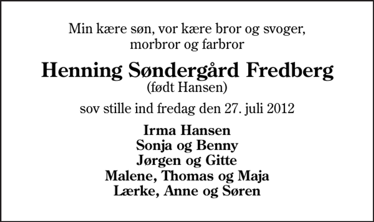 <p>Min kære søn, vor kære bror og svoger, morbror og farbror<br />Henning Søndergård Fredberg<br />(født Hansen)<br />sov stille ind fredag den 27. juli 2012<br />Irma Hansen Sonja og Benny Jørgen og Gitte Malene, Thomas og Maja Lærke, Anne og Søren</p>