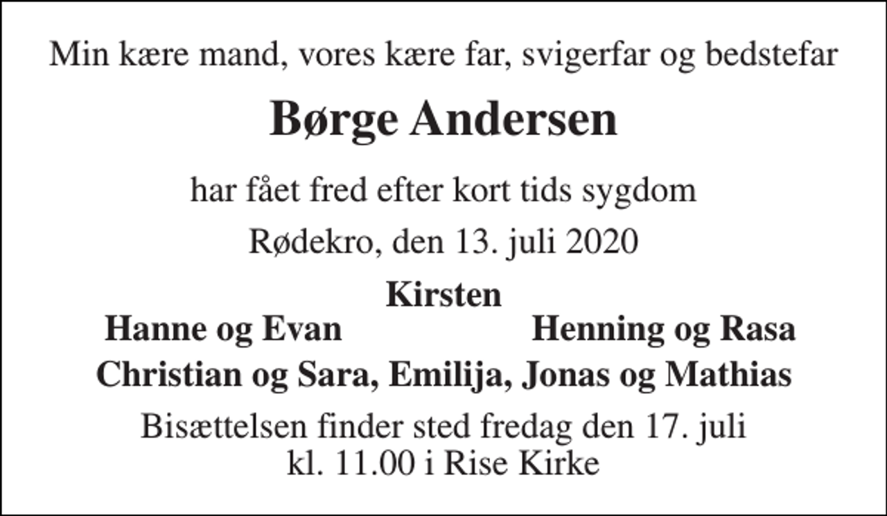 <p>Min kære mand, vores kære far, svigerfar og bedstefar<br />Børge Andersen<br />har fået fred efter kort tids sygdom<br />Rødekro, den 13. juli 2020<br />Kirsten<br />Hanne og Evan<br />Henning og Rasa<br />Christian og Sara, Emilija, Jonas og Mathias<br />Bisættelsen​ finder sted fredag den 17. juli​ kl. 11.00 i Rise Kirke</p>