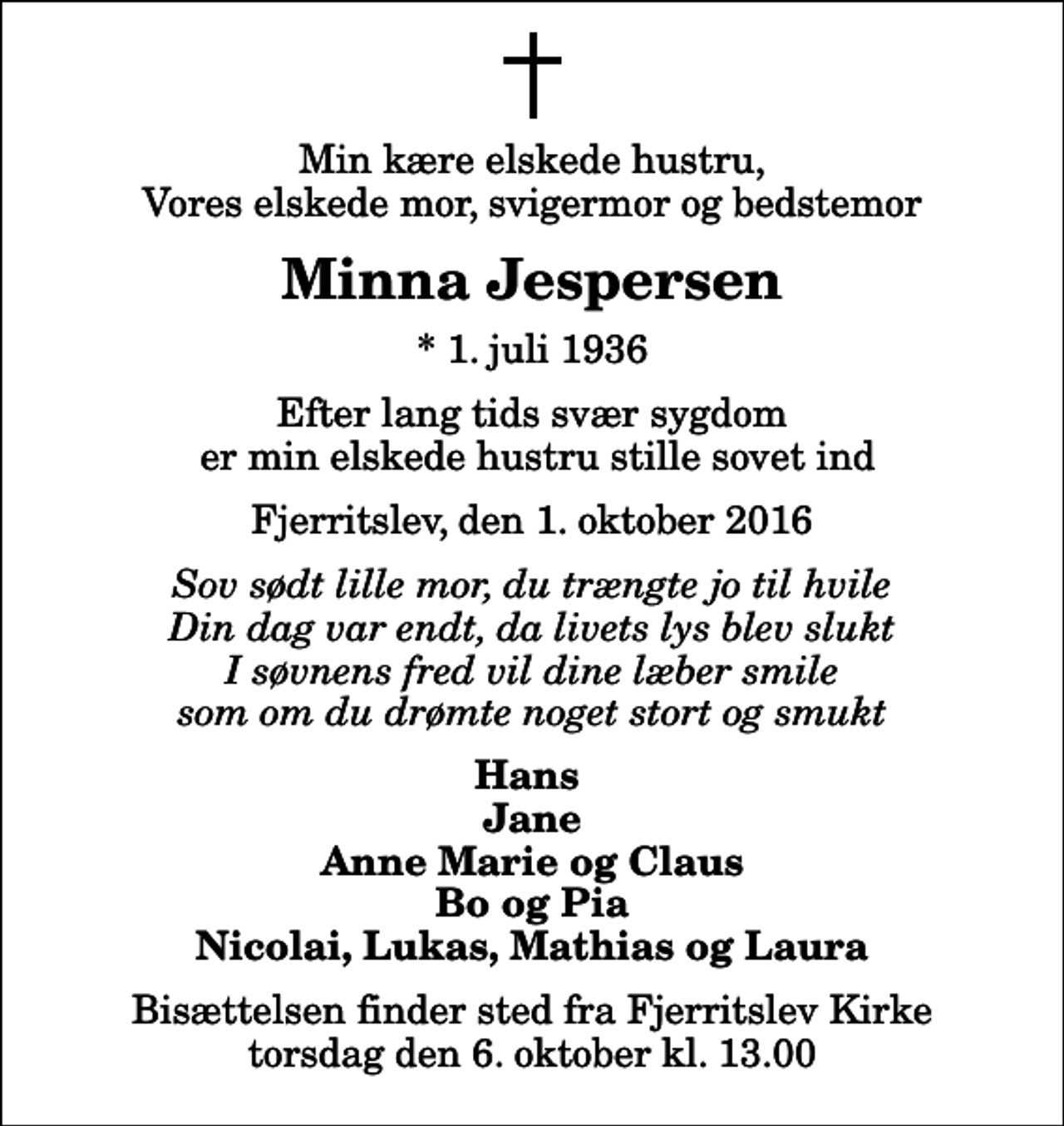 <p>Min kære elskede hustru, Vores elskede mor, svigermor og bedstemor<br />Minna Jespersen<br />* 1. juli 1936<br />Efter lang tids svær sygdom er min elskede hustru stille sovet ind<br />Fjerritslev, den 1. oktober 2016<br />Sov sødt lille mor, du trængte jo til hvile Din dag var endt, da livets lys blev slukt I søvnens fred vil dine læber smile som om du drømte noget stort og smukt<br />Hans Jane Anne Marie og Claus Bo og Pia Nicolai, Lukas, Mathias og Laura<br />Bisættelsen finder sted fra Fjerritslev Kirke torsdag den 6. oktober kl. 13.00</p>