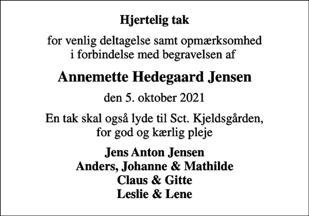 <p>Hjertelig tak<br />for venlig deltagelse samt opmærksomhed i forbindelse med begravelsen af<br />Annemette Hedegaard Jensen<br />den 5. oktober 2021<br />En tak skal også lyde til Sct. Kjeldsgården, for god og kærlig pleje<br />Jens Anton Jensen Anders, Johanne &amp; Mathilde Claus &amp; Gitte Leslie &amp; Lene</p>