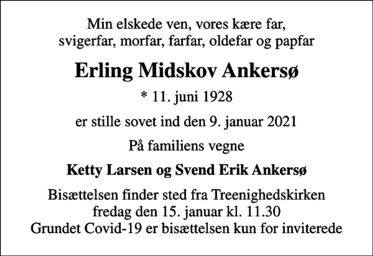 <p>Min elskede ven, vores kære far, svigerfar, morfar, farfar, oldefar og papfar<br />Erling Midskov Ankersø<br />* 11. juni 1928<br />er stille sovet ind den 9. januar 2021<br />På familiens vegne<br />Ketty Larsen og Svend Erik Ankersø<br />Bisættelsen finder sted fra Treenighedskirken fredag den 15. januar kl. 11.30 Grundet Covid-19 er bisættelsen kun for inviterede</p>