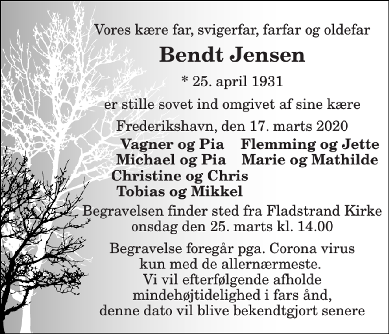 <p>Vores kære far, svigerfar, farfar og oldefar<br />Bendt Jensen<br />*​ 25. april 1931<br />er stille sovet ind omgivet af sine kære<br />Frederikshavn, den 17. marts 2020<br />Vagner og Pia<br />Flemming og Jette<br />Michael og Pia<br />Marie og Mathilde<br />Christine og Chris<br />Tobias og Mikkel<br />Begravelsen finder sted fra Fladstrand Kirke onsdag den 25. marts kl. 14.00<br />Begravelse foregår pga. Corona virus kun med de allernærmeste. Vi vil efterfølgende afholde mindehøjtidelighed i fars ånd, denne dato vil blive bekendtgjort senere</p>