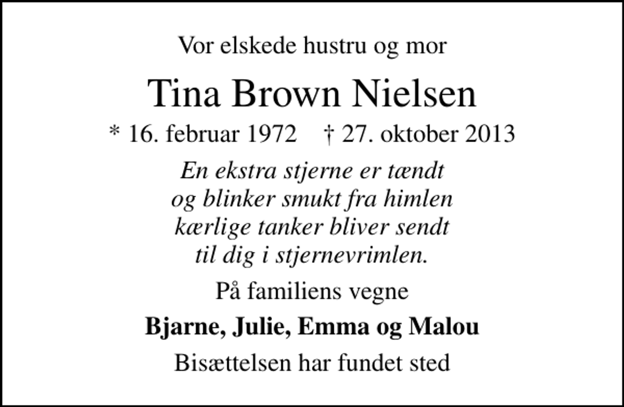 <p>Vor elskede hustru og mor<br />Tina Brown Nielsen<br />* 16. februar 1972 ✝ 27. oktober 2013<br />En ekstra stjerne er tændt og blinker smukt fra himlen kærlige tanker bliver sendt til dig i stjernevrimlen.<br />På familiens vegne<br />Bjarne, Julie, Emma og Malou<br />Bisættelsen har fundet sted</p>