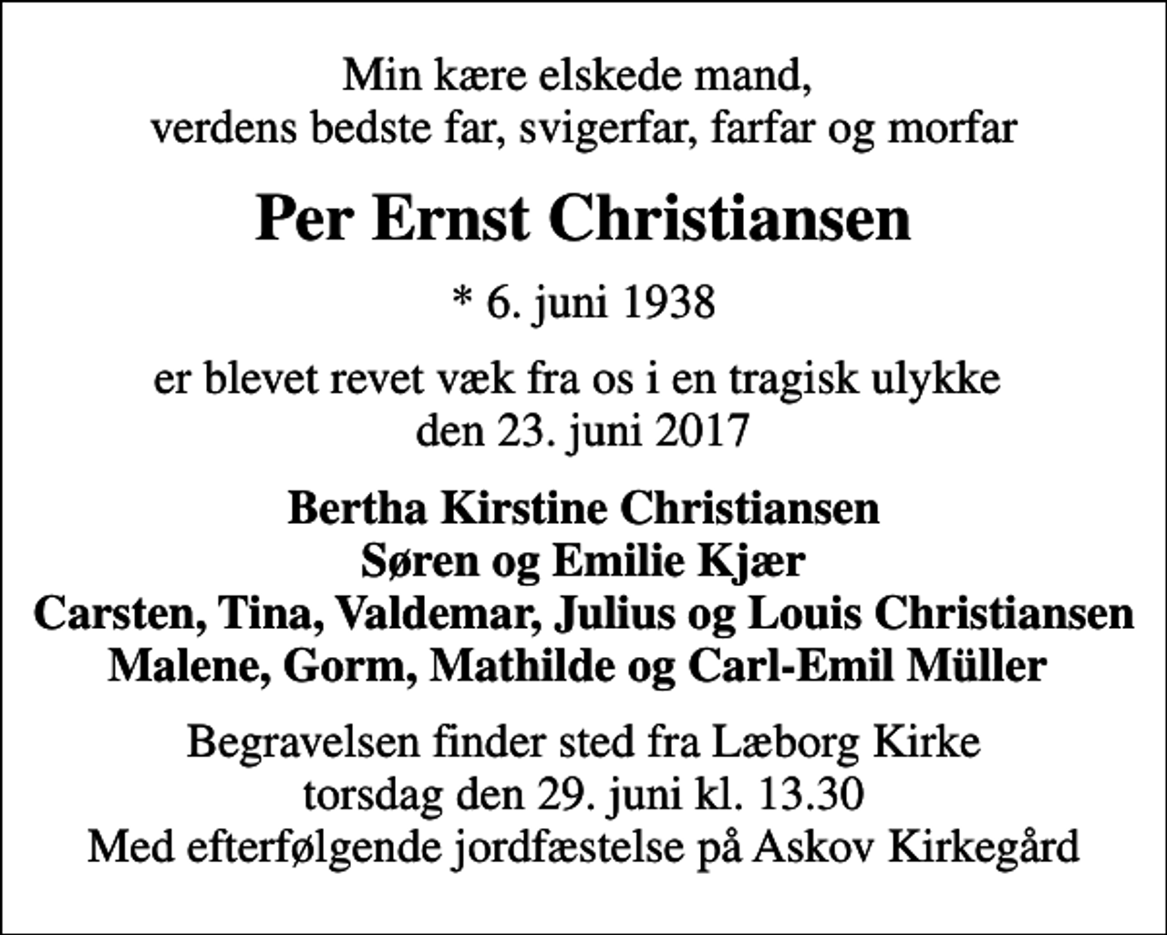 <p>Min kære elskede mand, verdens bedste far, svigerfar, farfar og morfar<br />Per Ernst Christiansen<br />* 6. juni 1938<br />er blevet revet væk fra os i en tragisk ulykke den 23. juni 2017<br />Bertha Kirstine Christiansen Søren og Emilie Kjær Carsten, Tina, Valdemar, Julius og Louis Christiansen Malene, Gorm, Mathilde og Carl-Emil Müller<br />Begravelsen finder sted fra Læborg Kirke torsdag den 29. juni kl. 13.30 Med efterfølgende jordfæstelse på Askov Kirkegård</p>