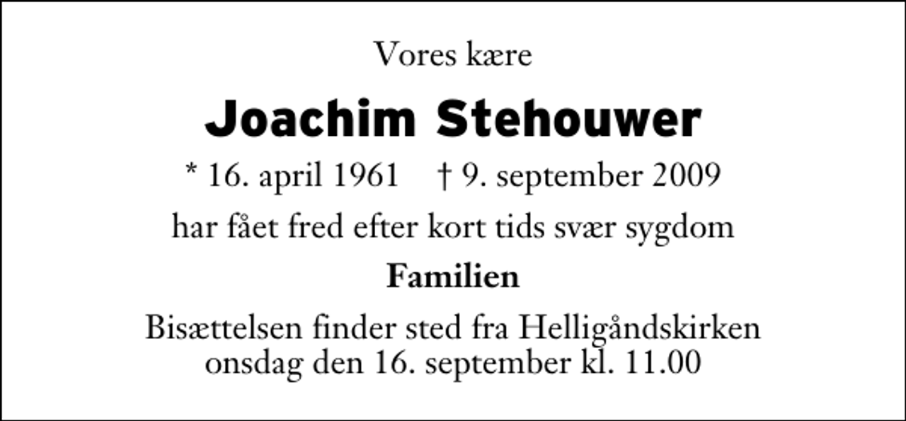 <p>Vores kære<br />Joachim Stehouwer<br />* 16. april 1961 ✝ 9. september 2009<br />har fået fred efter kort tids svær sygdom<br />Familien<br />Bisættelsen finder sted fra Helligåndskirken onsdag den 16. september kl. 11.00</p>
