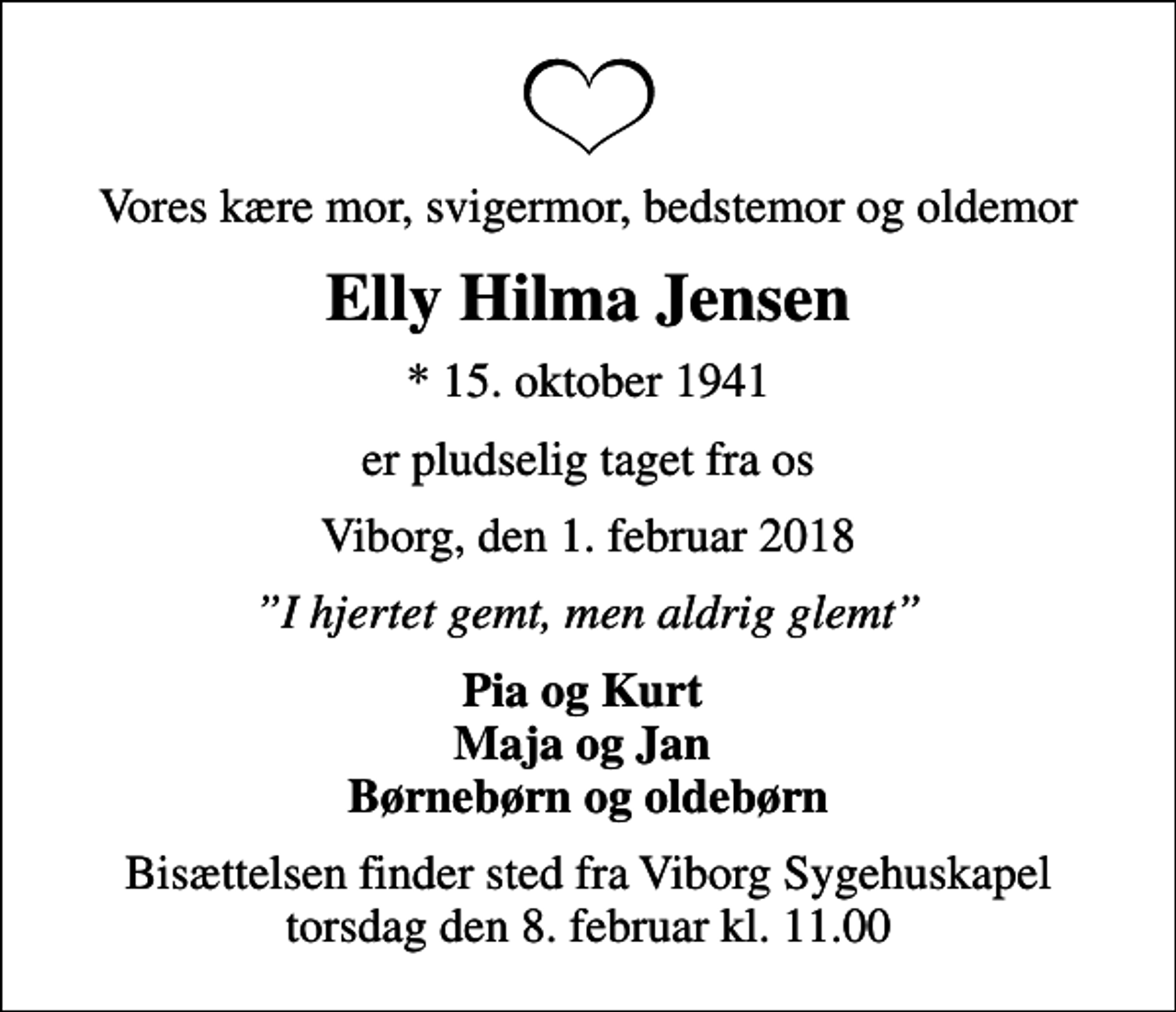 <p>Vores kære mor, svigermor, bedstemor og oldemor<br />Elly Hilma Jensen<br />* 15. oktober 1941<br />er pludselig taget fra os<br />Viborg, den 1. februar 2018<br />I hjertet gemt, men aldrig glemt<br />Pia og Kurt Maja og Jan Børnebørn og oldebørn<br />Bisættelsen finder sted fra Viborg Sygehuskapel torsdag den 8. februar kl. 11.00</p>
