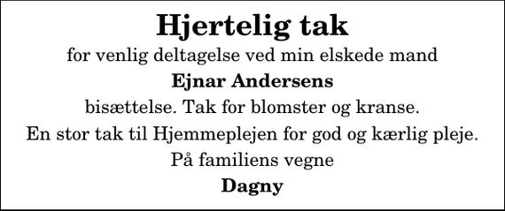 <p>Hjertelig tak<br />for venlig deltagelse ved min elskede mand<br />Ejnar Andersens<br />bisættelse. Tak for blomster og kranse.<br />En stor tak til Hjemmeplejen for god og kærlig pleje.<br />På familiens vegne<br />Dagny</p>