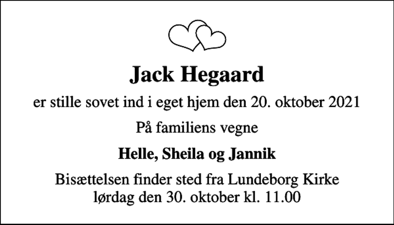 <p>Jack Hegaard<br />er stille sovet ind i eget hjem den 20. oktober 2021<br />På familiens vegne<br />Helle, Sheila og Jannik<br />Bisættelsen finder sted fra Lundeborg Kirke lørdag den 30. oktober kl. 11.00</p>