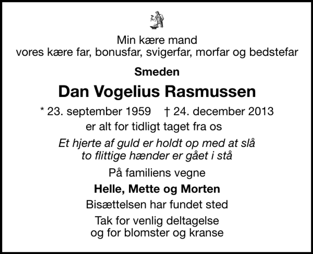 <p>Min kære mand vores kære far, bonusfar, svigerfar, morfar og bedstefar<br />Smeden<br />Dan Vogelius Rasmussen<br />* 23. september 1959 ✝ 24. december 2013<br />er alt for tidligt taget fra os<br />Et hjerte af guld er holdt op med at slå to flittige hænder er gået i stå<br />På familiens vegne<br />Helle, Mette og Morten<br />Bisættelsen har fundet sted<br />Tak for venlig deltagelse og for blomster og kranse Tak til Helle og Claus for støtten</p>