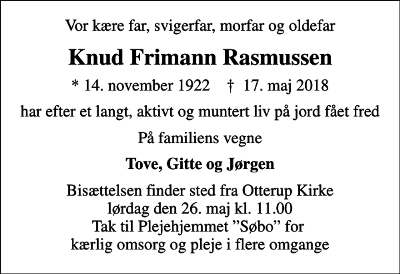 <p>Vor kære far, svigerfar, morfar og oldefar<br />Knud Frimann Rasmussen<br />* 14. november 1922 ✝ 17. maj 2018<br />har efter et langt, aktivt og muntert liv på jord fået fred<br />På familiens vegne<br />Tove, Gitte og Jørgen<br />Bisættelsen finder sted fra Otterup Kirke lørdag den 26. maj kl. 11.00 Tak til Plejehjemmet Søbo for kærlig omsorg og pleje i flere omgange</p>