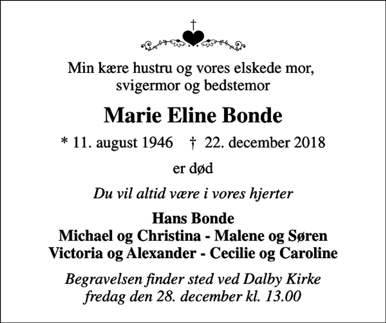 <p>Min kære hustru og vores elskede mor, svigermor og bedstemor<br />Marie Eline Bonde<br />* 11. august 1946 ✝ 22. december 2018<br />er død<br />Du vil altid være i vores hjerter<br />Hans Bonde Michael og Christina - Malene og Søren Victoria og Alexander - Cecilie og Caroline<br />Begravelsen finder sted ved Dalby Kirke fredag den 28. december kl. 13.00</p>