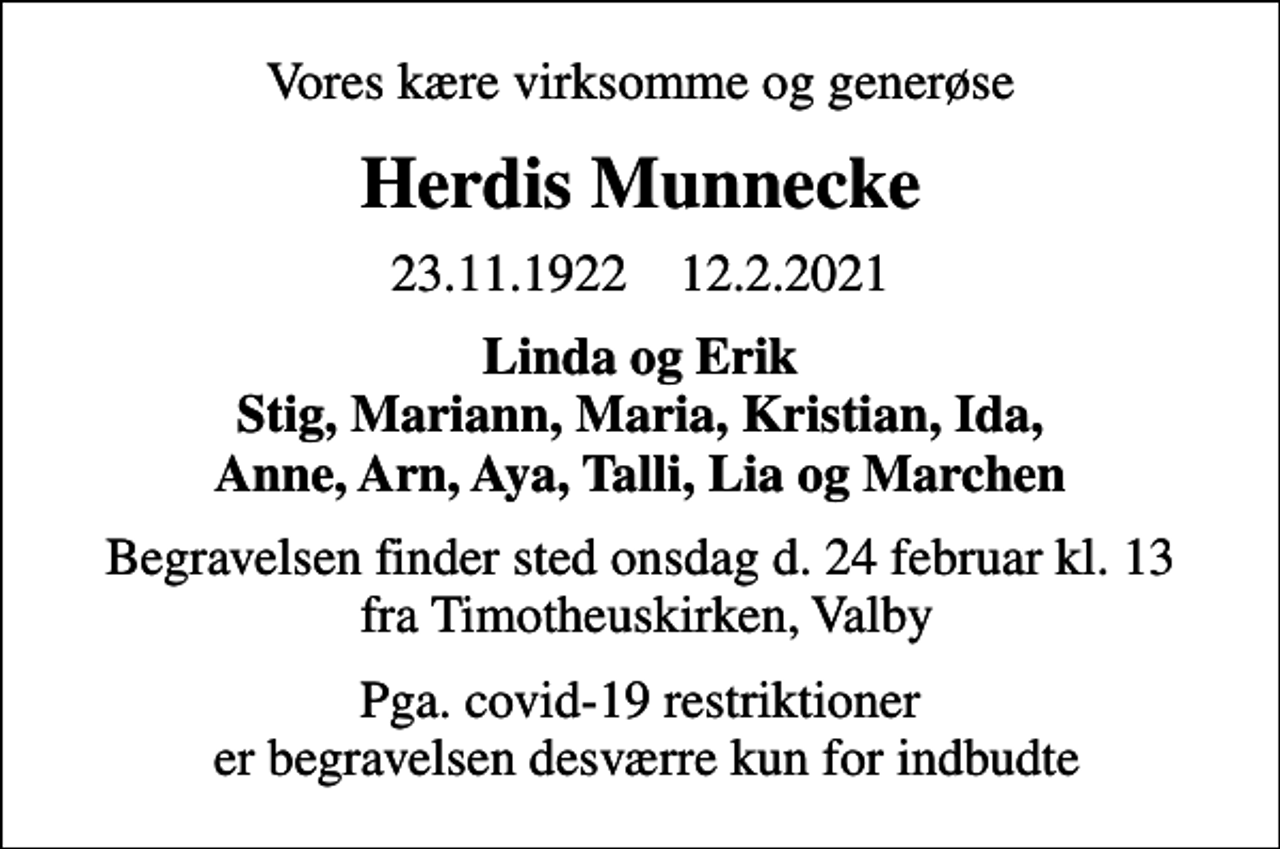 <p>Vores kære virksomme og generøse<br />Herdis Munnecke<br />23.11.1922 12.2.2021<br />Linda og Erik Stig, Mariann, Maria, Kristian, Ida, Anne, Arn, Aya, Talli, Lia og Marchen<br />Begravelsen finder sted onsdag d. 24 februar kl. 13 fra Timotheuskirken, Valby<br />Pga. covid-19 restriktioner er begravelsen desværre kun for indbudte</p>