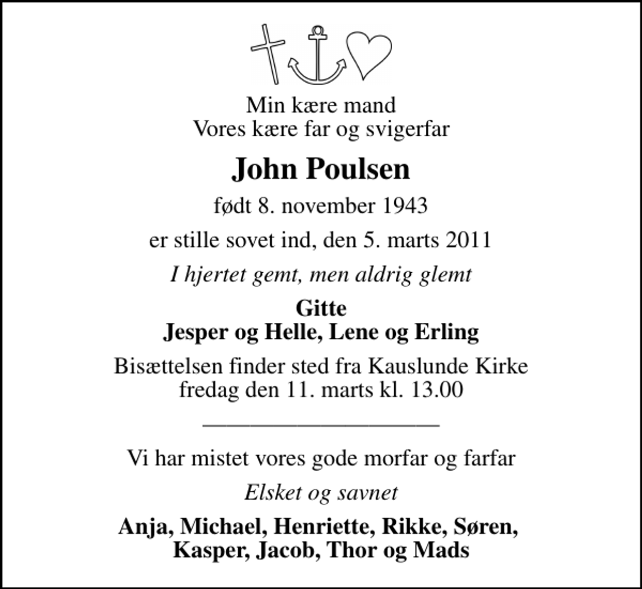 <p>Min kære mand Vores kære far og svigerfar<br />John Poulsen<br />født 8. november 1943<br />er stille sovet ind, den 5. marts 2011<br />I hjertet gemt, men aldrig glemt<br />Gitte Jesper og Helle, Lene og Erling<br />Bisættelsen finder sted fra Kauslunde Kirke fredag den 11. marts kl. 13.00<br />Vi har mistet vores gode morfar og farfar<br />Elsket og savnet<br />Anja, Michael, Henriette, Rikke, Søren, Kasper, Jacob, Thor og Mads</p>