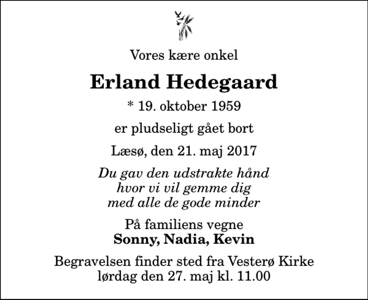 <p>Vores kære onkel<br />Erland Hedegaard<br />* 19. oktober 1959<br />er pludseligt gået bort<br />Læsø, den 21. maj 2017<br />Du gav den udstrakte hånd hvor vi vil gemme dig med alle de gode minder<br />På familiens vegne<br />Sonny, Nadia, Kevin<br />Begravelsen finder sted fra Vesterø Kirke lørdag den 27. maj kl. 11.00</p>