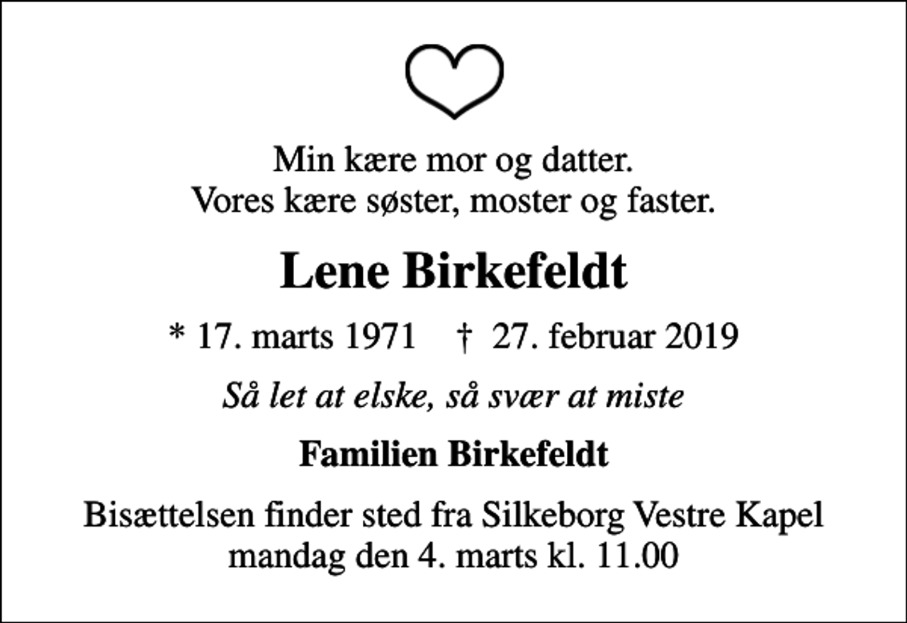 <p>Min kære mor og datter. Vores kære søster, moster og faster.<br />Lene Birkefeldt<br />* 17. marts 1971 ✝ 27. februar 2019<br />Så let at elske, så svær at miste<br />Familien Birkefeldt<br />Bisættelsen finder sted fra Silkeborg Vestre Kapel mandag den 4. marts kl. 11.00</p>