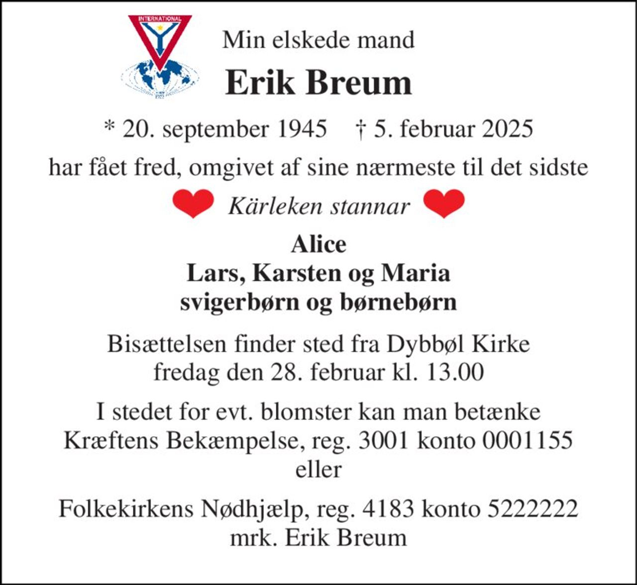 Min elskede mand 
Erik Breum 
*​ 20. september 1945​    †​ 5. februar 2025 
har fået fred, omgivet af sine nærmeste til det sidste 
Kärleken stannar 
Alice Lars, Karsten og Maria svigerbørn og børnebørn 
Bisættelsen​ finder sted fra Dybbøl Kirke​ fredag den 28. februar​ kl. 13.00 
I stedet for evt. blomster kan man betænke Kræftens Bekæmpelse, reg. 3001 konto 0001155 eller 
Folkekirkens Nødhjælp, reg. 4183 konto 5222222 mrk. Erik Breum