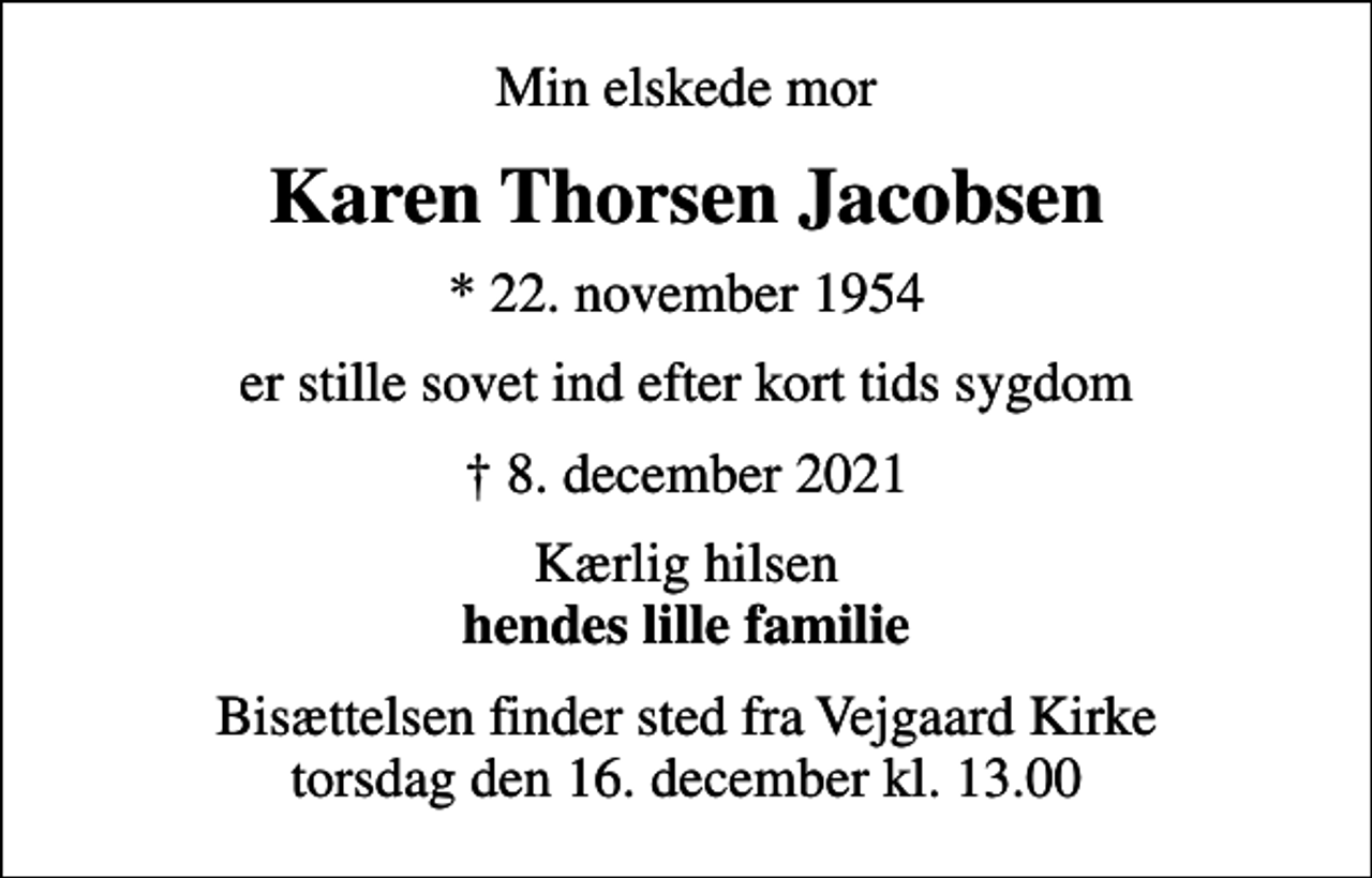 <p>Min elskede mor<br />Karen Thorsen Jacobsen<br />* 22. november 1954<br />er stille sovet ind efter kort tids sygdom<br />8. december 2021<br />Kærlig hilsen <em>hendes lille familie<br />Bisættelsen finder sted fra Vejgaard Kirke torsdag den 16. december kl. 13.00</em></p>