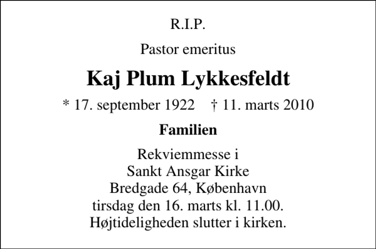 <p>R.I.P.<br />Pastor emeritus<br />Kaj Plum Lykkesfeldt<br />* 17. september 1922 ✝ 11. marts 2010<br />Familien<br />Rekviemmesse i Sankt Ansgar Kirke Bredgade 64, København tirsdag den 16. marts kl. 11.00. Højtideligheden slutter i kirken.</p>