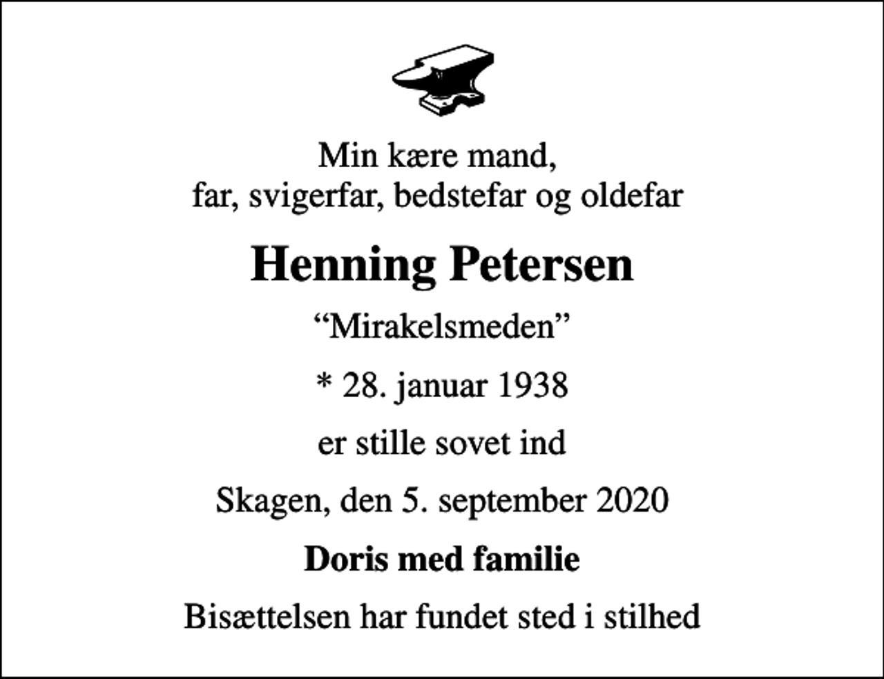 <p>Min kære mand, far, svigerfar, bedstefar og oldefar<br />Henning Petersen<br />Mirakelsmeden<br />* 28. januar 1938<br />er stille sovet ind<br />Skagen, den 5. september 2020<br />Doris med familie<br />Bisættelsen har fundet sted i stilhed</p>
