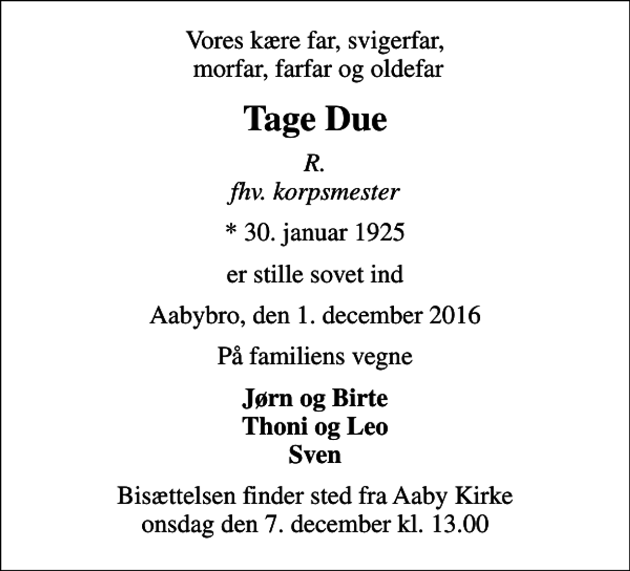 <p>Vores kære far, svigerfar, morfar, farfar og oldefar<br />Tage Due<br />R. fhv. korpsmester<br />* 30. januar 1925<br />er stille sovet ind<br />Aabybro, den 1. december 2016<br />På familiens vegne<br />Jørn og Birte Thoni og Leo Sven<br />Bisættelsen finder sted fra Aaby Kirke onsdag den 7. december kl. 13.00</p>