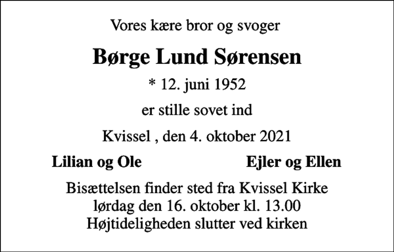 <p>Vores kære bror og svoger<br />Børge Lund Sørensen<br />* 12. juni 1952<br />er stille sovet ind<br />Kvissel , den 4. oktober 2021<br />Lilian og Ole<br />Ejler og Ellen<br />Bisættelsen finder sted fra Kvissel Kirke lørdag den 16. oktober kl. 13.00 Højtideligheden slutter ved kirken</p>