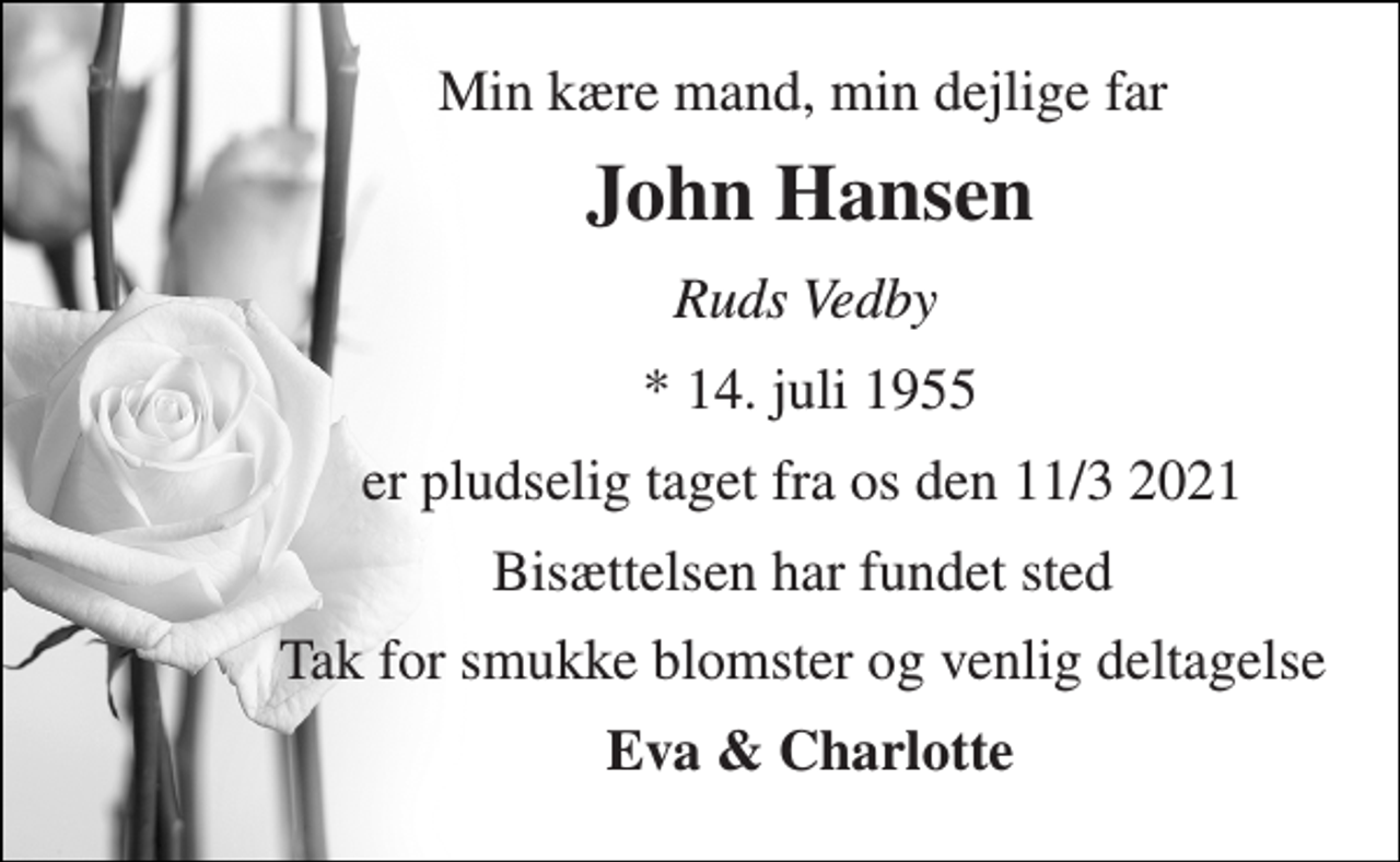 <p>Min kære mand, min dejlige far<br />John Hansen<br />Ruds Vedby<br />*​ 14. juli 1955<br />er pludselig taget fra os den 11/3 2021<br />Bisættelsen har fundet sted<br />Tak for smukke blomster og venlig deltagelse<br />Eva &amp; Charlotte</p>