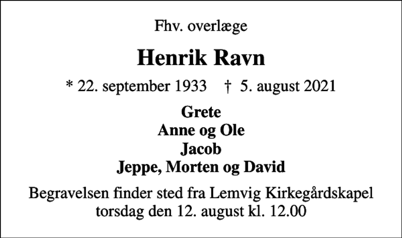 <p>Fhv. overlæge<br />Henrik Ravn<br />* 22. september 1933 ✝ 5. august 2021<br />Grete Anne og Ole Jacob Jeppe, Morten og David<br />Begravelsen finder sted fra Lemvig Kirkegårdskapel torsdag den 12. august kl. 12.00</p>