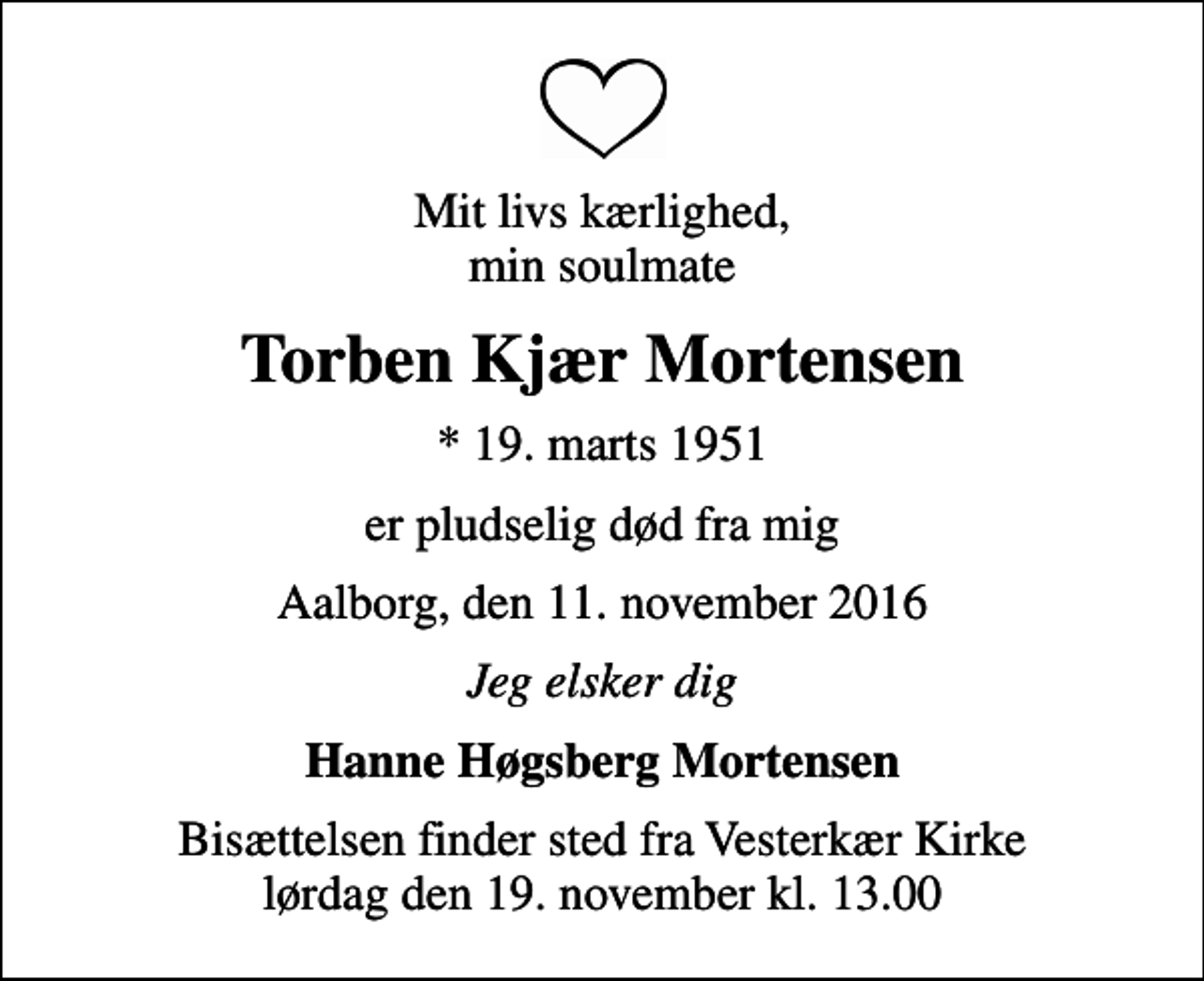 <p>Mit livs kærlighed, min soulmate<br />Torben Kjær Mortensen<br />* 19. marts 1951<br />er pludselig død fra mig<br />Aalborg, den 11. november 2016<br />Jeg elsker dig<br />Hanne Høgsberg Mortensen<br />Bisættelsen finder sted fra Vesterkær Kirke lørdag den 19. november kl. 13.00</p>
