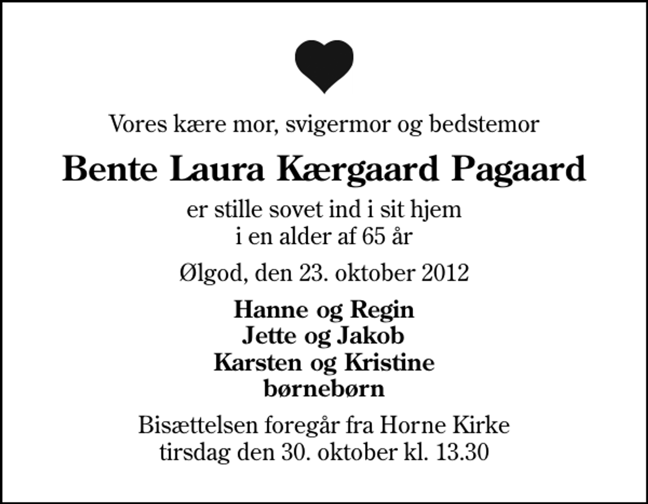 <p>Vores kære mor, svigermor og bedstemor<br />Bente Laura Kærgaard Pagaard<br />er stille sovet ind i sit hjem i en alder af 65 år<br />Ølgod, den 23. oktober 2012<br />Hanne og Regin Jette og Jakob Karsten og Kristine børnebørn<br />Bisættelsen foregår fra Horne Kirke tirsdag den 30. oktober kl. 13.30</p>